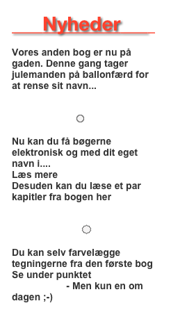         Nyheder         

Vores anden bog er nu på gaden. Denne gang tager julemanden på ballonfærd for at rense sit navn...
Læs mere 

                        ￼ 

Nu kan du få bøgerne elektronisk og med dit eget navn i....
Læs mere her
Desuden kan du læse et par kapitler fra bogen her “Læs mere”

                          ￼

Du kan selv farvelægge tegningerne fra den første bog  
Se under punktet “Mal-selv tegninger”  - Men kun en om dagen ;-)